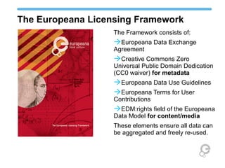 The Europeana Licensing Framework
                   The Framework consists of:
                   Europeana Data Exchange
                   Agreement
                   Creative Commons Zero
                   Universal Public Domain Dedication
                   (CC0 waiver) for metadata
                   Europeana Data Use Guidelines
                   Europeana Terms for User
                   Contributions
                   EDM:rights field of the Europeana
                   Data Model for content/media
                   These elements ensure all data can
                   be aggregated and freely re-used.
 