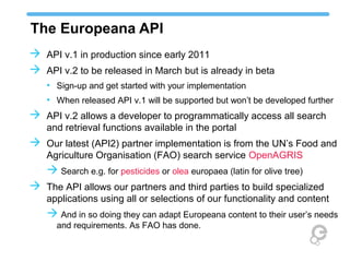 The Europeana API
 API v.1 in production since early 2011
 API v.2 to be released in March but is already in beta
   • Sign-up and get started with your implementation
   • When released API v.1 will be supported but won’t be developed further
 API v.2 allows a developer to programmatically access all search
   and retrieval functions available in the portal
 Our latest (API2) partner implementation is from the UN’s Food and
   Agriculture Organisation (FAO) search service OpenAGRIS
    Search e.g. for pesticides or olea europaea (latin for olive tree)
 The API allows our partners and third parties to build specialized
   applications using all or selections of our functionality and content
    And in so doing they can adapt Europeana content to their user’s needs
      and requirements. As FAO has done.
 