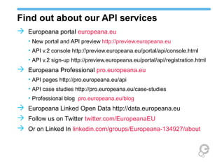 Find out about our API services
 Europeana portal europeana.eu
   • New portal and API preview http://preview.europeana.eu
   • API v.2 console http://preview.europeana.eu/portal/api/console.html
   • API v.2 sign-up http://preview.europeana.eu/portal/api/registration.html
 Europeana Professional pro.europeana.eu
   • API pages http://pro.europeana.eu/api
   • API case studies http://pro.europeana.eu/case-studies
   • Professional blog pro.europeana.eu/blog
 Europeana Linked Open Data http://data.europeana.eu
 Follow us on Twitter twitter.com/EuropeanaEU
 Or on Linked In linkedin.com/groups/Europeana-134927/about
 