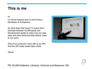 This is me

Hi,
I’m David Haskiya and I’m the Product
Developer at Europeana.

So what does that mean? It means that I
translate between GLAM-speak and
Development speak to make sure our web
sites and other technical tools deliver value
to our users.

One of our products I work with is our API.
And the API really needs Open Data!

/David




PS. GLAM=Galleries, Libraries, Archives and Museums. DS.
 