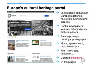 Europe’s cultural heritage portal
                            26m records from 2,200
                              European galleries,
                              museums, archives and
                              libraries
                            Books, newspapers,
                              journals, letters, diaries,
                              archival papers...
                            Paintings, maps,
                              drawings, photographs…
                            Music, spoken word,
                              radio broadcasts…
                            Film, newsreels,
                              television…
                            Curated exhibitions
                            31 languages
 
