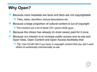 Why Open?
 Because most metadata are facts and facts are not copyrightable
   Titles, dates, identifiers, factual descriptions etc.
 Because a large proportion of cultural content is out of copyright
    The creators are a lot of dead (70+ years) white guys…
 Because the citizen has already (in most cases) paid for it once
 Because our mission is to increase public access and re-use and
   Open Data, Open Content and Open Access facilitates that
    Tip: Use CC-BY-SA if you have in copyright content that you don’t want
      others to exclusively commercially re-use
 