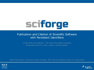 Publication and Citation of Scientific Software
with Persistent Identifiers
London Open Data Meetup - The Open Knowledge Foundation
Wednesday, March 5, 2014, London, United Kingdom

Martin Hammitzsch, Helmholtz Centre Potsdam, GFZ German Research Centre for Geosciences

 