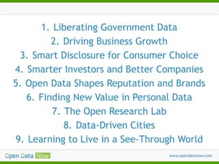 1. Liberating Government Data
2. Driving Business Growth
3. Smart Disclosure for Consumer Choice
4. Smarter Investors and Better Companies
5. Open Data Shapes Reputation and Brands
6. Finding New Value in Personal Data
7. The Open Research Lab
8. Data-Driven Cities
9. Learning to Live in a See-Through World

 