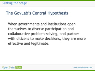 Setting the Stage

The GovLab’s Central Hypothesis
When governments and institutions open
themselves to diverse participation and
collaborative problem-solving, and partner
with citizens to make decisions, they are more
effective and legitimate.

 