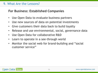 9. What Are the Lessons?
For Business: Established Companies
•
•
•
•
•
•
•

Use Open Data to evaluate business partners
Use new sources of data on potential investments
Give customers their data back to build loyalty
Release and use environmental, social, governance data
Use Open Data for collaborative R&D
Learn to operate in a see-through world
Monitor the social web for brand-building and “social
customer service”

73

 