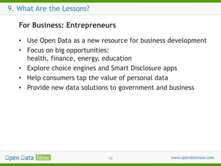 9. What Are the Lessons?
For Business: Entrepreneurs
• Use Open Data as a new resource for business development
• Focus on big opportunities:
health, finance, energy, education
• Explore choice engines and Smart Disclosure apps
• Help consumers tap the value of personal data
• Provide new data solutions to government and business

74

 