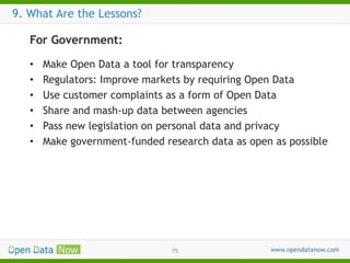 9. What Are the Lessons?
For Government:
•
•
•
•
•
•

Make Open Data a tool for transparency
Regulators: Improve markets by requiring Open Data
Use customer complaints as a form of Open Data
Share and mash-up data between agencies
Pass new legislation on personal data and privacy
Make government-funded research data as open as possible

75

 