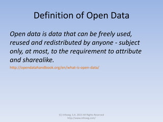 Definition of Open Data
Open data is data that can be freely used,
reused and redistributed by anyone - subject
only, at most, to the requirement to attribute
and sharealike.
http://opendatahandbook.org/en/what-is-open-data/
(C) Infoseg, S.A. 2013 All Rights Reserved
http://www.infoseg.com/
 