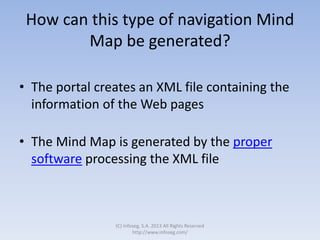 How can this type of navigation Mind
Map be generated?
• The portal creates an XML file containing the
information of the Web pages
• The Mind Map is generated by the proper
software processing the XML file
(C) Infoseg, S.A. 2013 All Rights Reserved
http://www.infoseg.com/
 