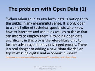 The problem with Open Data (1)
“When released in its raw form, data is not open to
the public in any meaningful sense. It is only open
to a small elite of technical specialists who know
how to interpret and use it, as well as to those that
can afford to employ them. Providing open data
uncritically in this way is therefore likely only to
further advantage already privileged groups. There
is a real danger of adding a new “data divide” on
top of existing digital and economic divides.”
http://www.computerweekly.com/opinion/The-problem-with-Open-Data
(C) Infoseg, S.A. 2013 All Rights Reserved
http://www.infoseg.com/
 