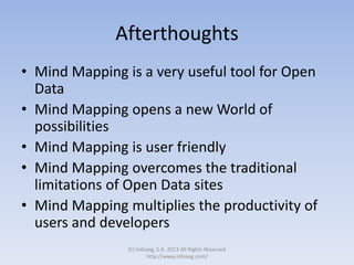 Afterthoughts
• Mind Mapping is a very useful tool for Open
Data
• Mind Mapping opens a new World of
possibilities
• Mind Mapping is user friendly
• Mind Mapping overcomes the traditional
limitations of Open Data sites
• Mind Mapping multiplies the productivity of
users and developers
(C) Infoseg, S.A. 2013 All Rights Reserved
http://www.infoseg.com/
 