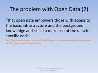 The problem with Open Data (2)
“that open data empowers those with access to
the basic infrastructure and the background
knowledge and skills to make use of the data for
specific ends”
http://gurstein.wordpress.com/2010/09/02/open-data-empowering-the-empowered-
or-effective-data-use-for-everyone/
(C) Infoseg, S.A. 2013 All Rights Reserved
http://www.infoseg.com/
 