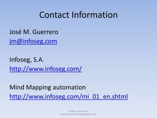 Contact Information
José M. Guerrero
jm@infoseg.com
Infoseg, S.A.
http://www.infoseg.com/
Mind Mapping automation
http://www.infoseg.com/mi_01_en.shtml
Images courtesy of
http://www.freedigitalphotos.net/
 