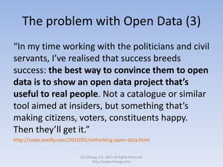The problem with Open Data (3)
“In my time working with the politicians and civil
servants, I’ve realised that success breeds
success: the best way to convince them to open
data is to show an open data project that’s
useful to real people. Not a catalogue or similar
tool aimed at insiders, but something that’s
making citizens, voters, constituents happy.
Then they’ll get it.”
http://radar.oreilly.com/2010/02/rethinking-open-data.html
(C) Infoseg, S.A. 2013 All Rights Reserved
http://www.infoseg.com/
 