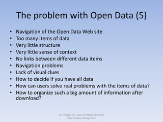The problem with Open Data (5)
• Navigation of the Open Data Web site
• Too many items of data
• Very little structure
• Very little sense of context
• No links between different data items
• Navigation problems
• Lack of visual clues
• How to decide if you have all data
• How can users solve real problems with the items of data?
• How to organize such a big amount of information after
download?
(C) Infoseg, S.A. 2013 All Rights Reserved
http://www.infoseg.com/
 