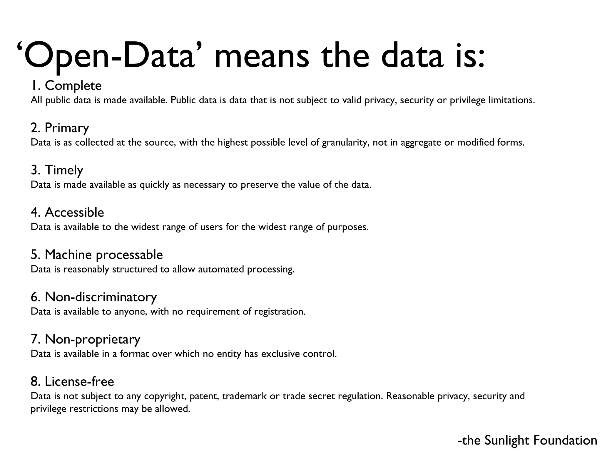 ‘ Open-Data’ means the data is: -the Sunlight Foundation 1. Complete  All public data is made available. Public data is data that is not subject to valid privacy, security or privilege limitations.  2. Primary   Data is as collected at the source, with the highest possible level of granularity, not in aggregate or modified forms.  3. Timely  Data is made available as quickly as necessary to preserve the value of the data.  4. Accessible  Data is available to the widest range of users for the widest range of purposes.  5. Machine processable  Data is reasonably structured to allow automated processing.  6. Non-discriminatory  Data is available to anyone, with no requirement of registration.  7. Non-proprietary  Data is available in a format over which no entity has exclusive control.  8. License-free   Data is not subject to any copyright, patent, trademark or trade secret regulation. Reasonable privacy, security and privilege restrictions may be allowed.  