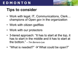 Tips to consider Work with legal, IT, Communications, Clerk… champions of Open gov in the organization Work with citizen gadflies Work with our protectors 3-tiered approach: “It has to start at the top, it has to start in the middle and it has to start at the bottom.”  – Tim Berners-Lee   “ What is needed?”   “What could be open?” 