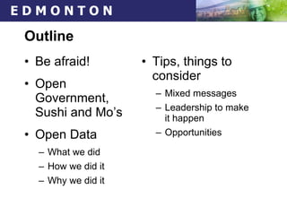 Outline Be afraid! Open Government,  Sushi and Mo’s Open Data What we did  How we did it Why we did it Tips, things to consider Mixed messages Leadership to make it happen Opportunities 