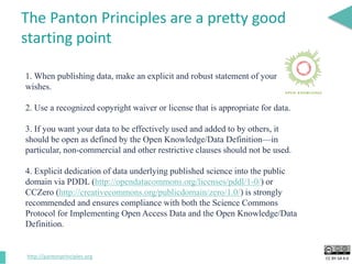 CC BY-SA 4.0
The Panton Principles are a pretty good
starting point
1. When publishing data, make an explicit and robust statement of your
wishes.
2. Use a recognized copyright waiver or license that is appropriate for data.
3. If you want your data to be effectively used and added to by others, it
should be open as defined by the Open Knowledge/Data Definition—in
particular, non-commercial and other restrictive clauses should not be used.
4. Explicit dedication of data underlying published science into the public
domain via PDDL (http://opendatacommons.org/licenses/pddl/1-0/) or
CCZero (http://creativecommons.org/publicdomain/zero/1.0/) is strongly
recommended and ensures compliance with both the Science Commons
Protocol for Implementing Open Access Data and the Open Knowledge/Data
Definition.
http://pantonprinciples.org
 