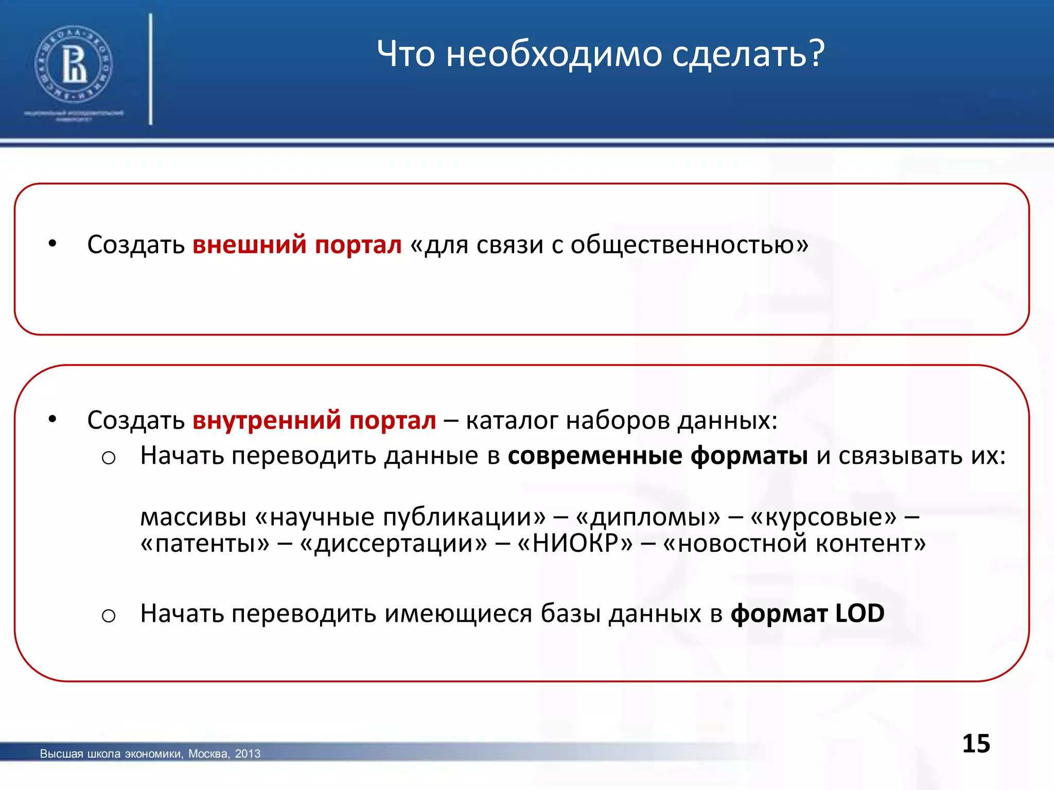 15
• Создать внешний портал «для связи с общественностью»
• Создать внутренний портал – каталог наборов данных:
o Начать переводить данные в современные форматы и связывать их:
массивы «научные публикации» – «дипломы» – «курсовые» –
«патенты» – «диссертации» – «НИОКР» – «новостной контент»
o Начать переводить имеющиеся базы данных в формат LOD
Что необходимо сделать?
Высшая школа экономики, Москва, 2013
 