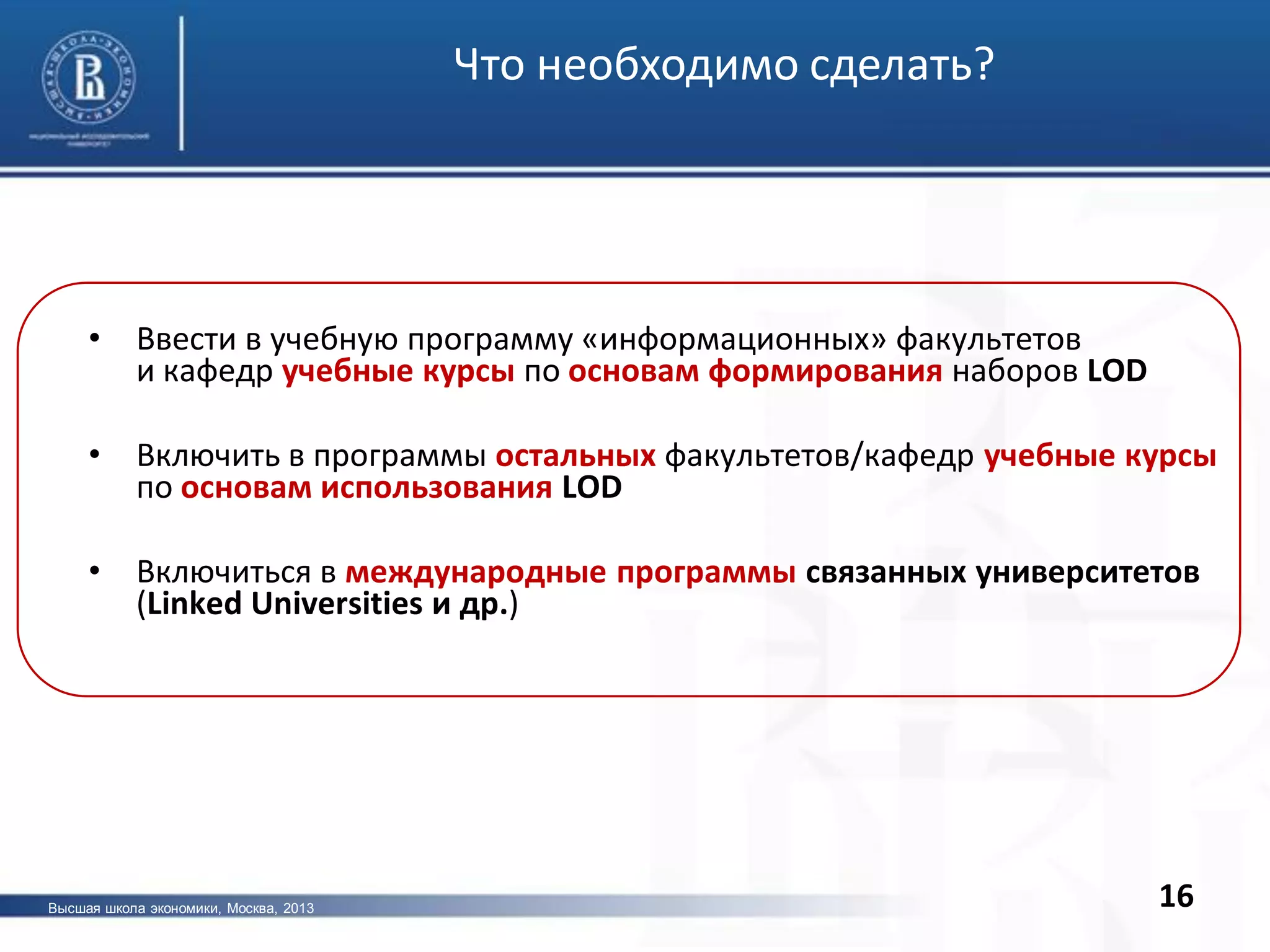 16
• Ввести в учебную программу «информационных» факультетов
и кафедр учебные курсы по основам формирования наборов LOD
• Включить в программы остальных факультетов/кафедр учебные курсы
по основам использования LOD
• Включиться в международные программы связанных университетов
(Linked Universities и др.)
Что необходимо сделать?
Высшая школа экономики, Москва, 2013
 