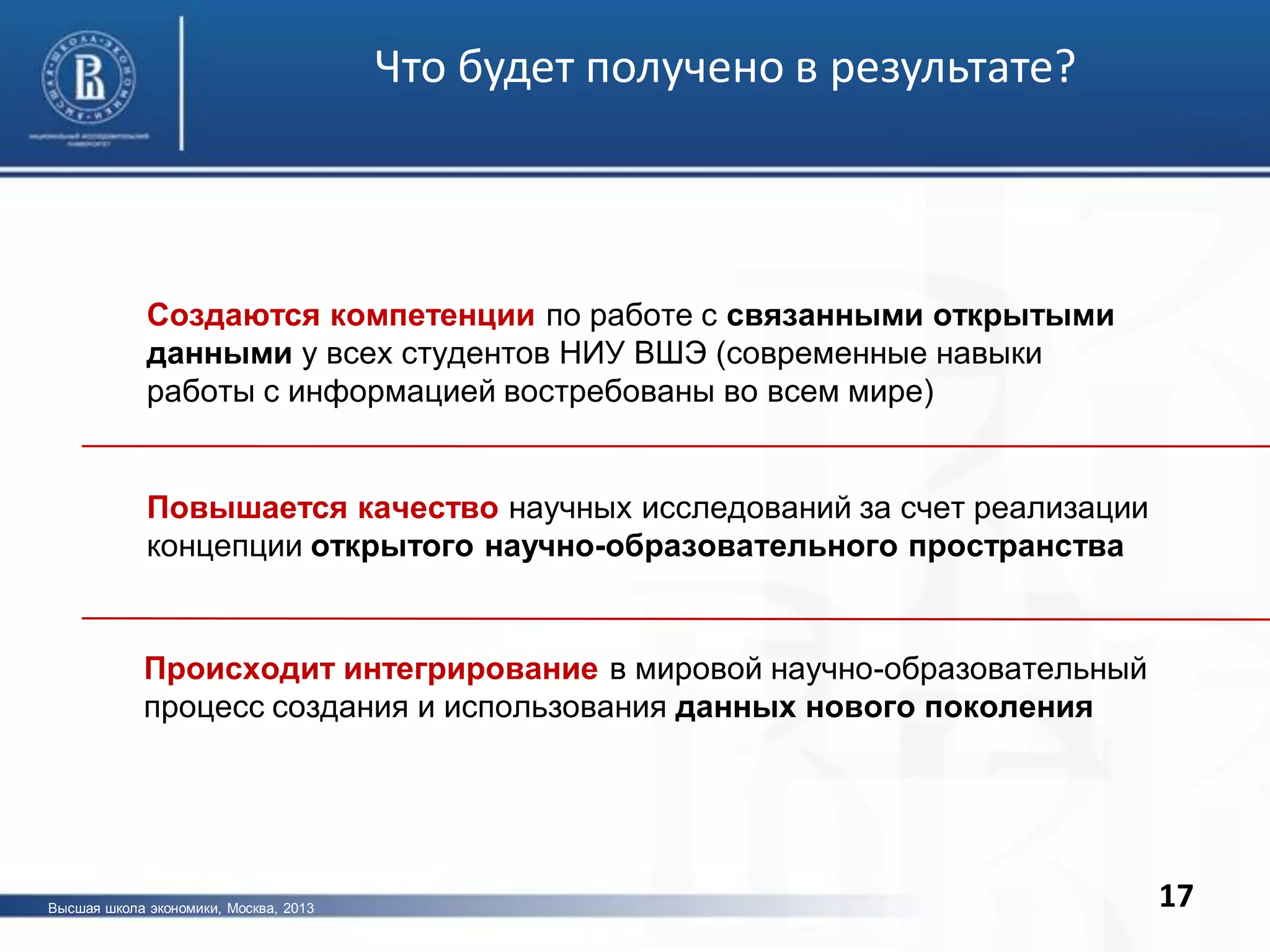 17
Что будет получено в результате?
Высшая школа экономики, Москва, 2013
Создаются компетенции по работе с связанными открытыми
данными у всех студентов НИУ ВШЭ (современные навыки
работы с информацией востребованы во всем мире)
Повышается качество научных исследований за счет реализации
концепции открытого научно-образовательного пространства
Происходит интегрирование в мировой научно-образовательный
процесс создания и использования данных нового поколения
 
