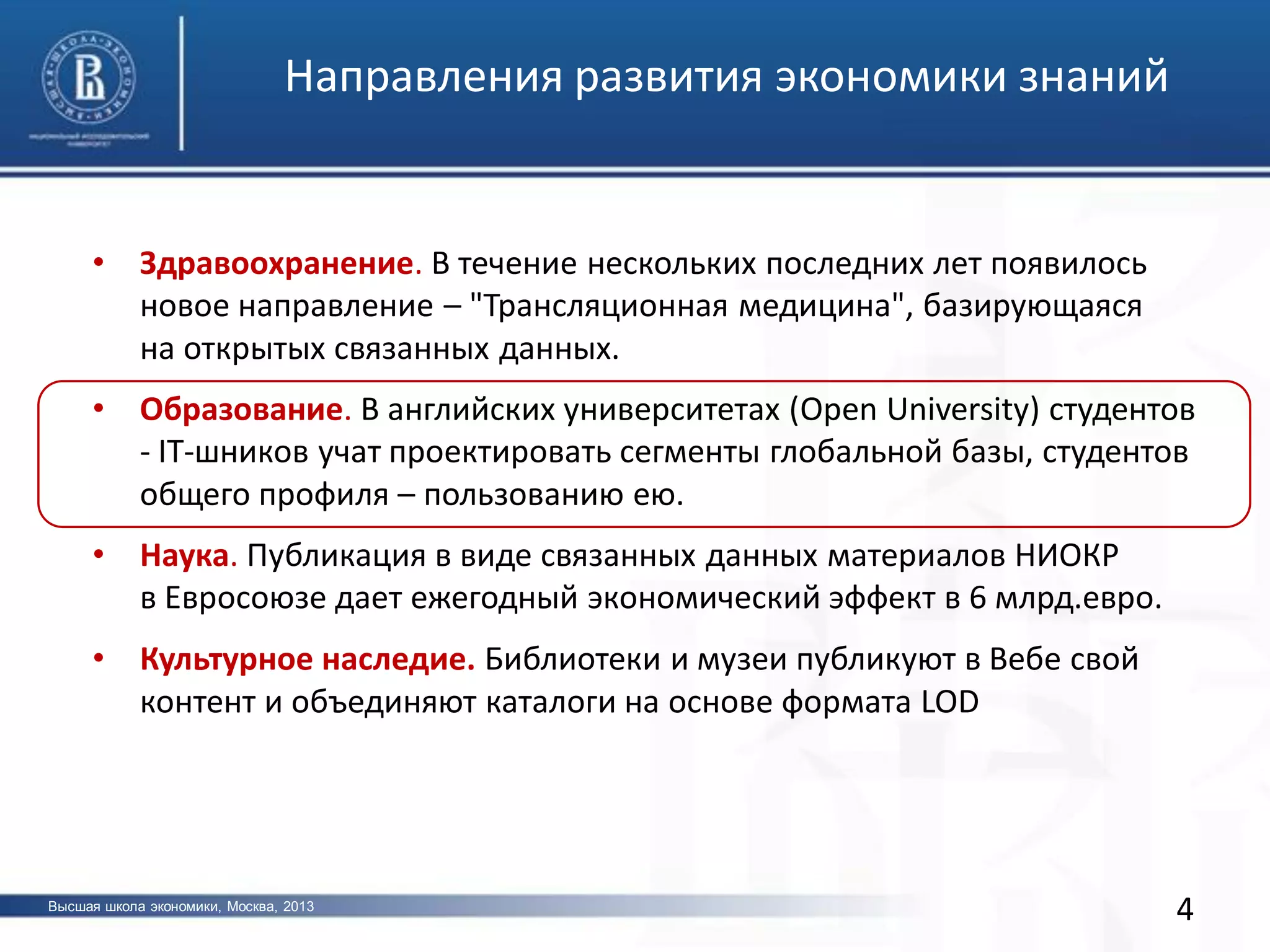 • Здравоохранение. В течение нескольких последних лет появилось
новое направление – "Трансляционная медицина", базирующаяся
на открытых связанных данных.
• Образование. В английских университетах (Open University) студентов
- IT-шников учат проектировать сегменты глобальной базы, студентов
общего профиля – пользованию ею.
• Наука. Публикация в виде связанных данных материалов НИОКР
в Евросоюзе дает ежегодный экономический эффект в 6 млрд.евро.
• Культурное наследие. Библиотеки и музеи публикуют в Вебе свой
контент и объединяют каталоги на основе формата LOD
4
Направления развития экономики знаний
Высшая школа экономики, Москва, 2013
 