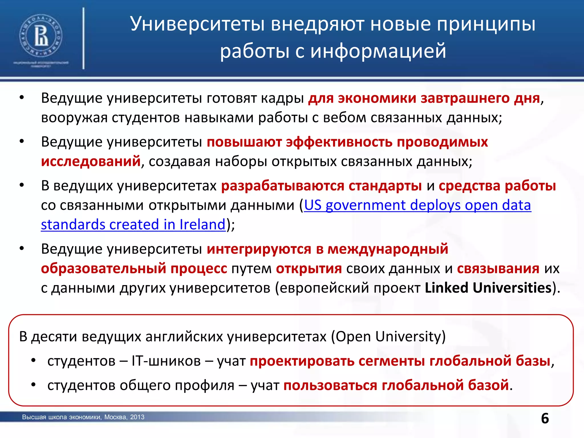 Высшая школа экономики, Москва, 2013
фото
6
Университеты внедряют новые принципы
работы с информацией
6
• Ведущие университеты готовят кадры для экономики завтрашнего дня,
вооружая студентов навыками работы с вебом связанных данных;
• Ведущие университеты повышают эффективность проводимых
исследований, создавая наборы открытых связанных данных;
• В ведущих университетах разрабатываются стандарты и средства работы
со связанными открытыми данными (US government deploys open data
standards created in Ireland);
• Ведущие университеты интегрируются в международный
образовательный процесс путем открытия своих данных и связывания их
с данными других университетов (европейский проект Linked Universities).
В десяти ведущих английских университетах (Open University)
• студентов – IT-шников – учат проектировать сегменты глобальной базы,
• студентов общего профиля – учат пользоваться глобальной базой.
 
