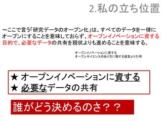 ～ここで言う「研究データのオープン化」は、すべてのデータを一律に
オープンにすることを意味しておらず、オープンイノベーションに資する
目的で、必要なデータの共有を現状よりも進めることを意味する。
誰がどう決めるのさ？？
2.私の立ち位置
オープンイノベーションに資する
オープンサイエンスのあり方に関する提言より引用
★ オープンイノベーションに資する
★ 必要なデータの共有
 