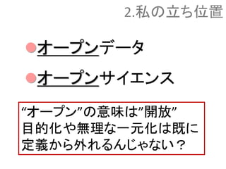 オープンデータ
オープンサイエンス
2.私の立ち位置
“オープン”の意味は”開放”
目的化や無理な一元化は既に
定義から外れるんじゃない？
 