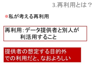 私が考える再利用
再利用：データ提供者と別人が
利活用すること
提供者の想定する目的外
での利用だと、なおよろしい
3.再利用とは？
 