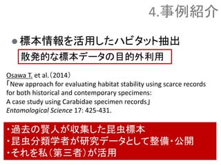  標本情報を活用したハビタット抽出
Osawa T. et al.（2014）
「New approach for evaluating habitat stability using scarce records
for both historical and contemporary specimens:
A case study using Carabidae specimen records」
Entomological Science 17: 425-431.
4.事例紹介
散発的な標本データの目的外利用
・過去の賢人が収集した昆虫標本
・昆虫分類学者が研究データとして整備・公開
・それを私（第三者）が活用
 