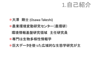 大澤 剛士 (Osawa Takeshi)
農業環境変動研究センター（農環研）
環境情報基盤研究領域 主任研究員
専門は生物多様性情報学
巨大データを使った広域的な生態学研究が主
1.自己紹介
 