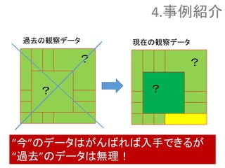 ？
？ ？
？
“今”のデータはがんばれば入手できるが
“過去”のデータは無理！
過去の観察データ 現在の観察データ
4.事例紹介
 