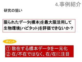 限られたデータ(標本)を最大限活用して
生物環境(ハビタット)を評価できないか？
① 散在する標本データを一元化
② 在/不在ではなく、在/在に注目
ポイント
研究の狙い
4.事例紹介
 