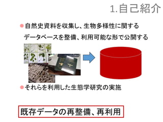 自然史資料を収集し、生物多様性に関する
データベースを整備、利用可能な形で公開する
それらを利用した生態学研究の実施
既存データの再整備、再利用
1.自己紹介
 