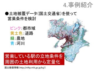 ●土地被覆データ（国土交通省）を使って
営巣条件を検討
ピンク：都市域
黄土色：道路
緑：農地
青：河川
営巣している駅の立地条件を
周囲の土地利用から定量化
4.事例紹介
国土数値情報（http://nlftp.mlit.go.jp/ksj/）
 