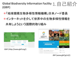 「地球規模生物多様性情報機構」日本ノード委員
インターネットを介して世界中の生物多様性情報を
共有しようという国際的取り組み
1.自己紹介Global Biodiversity Information Facility
(GBIF)
GBIF (http://www.gbif.org/)
JBIF (www.gbif.jp/v2/)
 