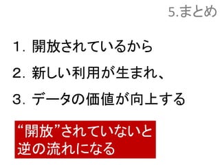 5.まとめ
１．開放されているから
２．新しい利用が生まれ、
３．データの価値が向上する
“開放”されていないと
逆の流れになる
 