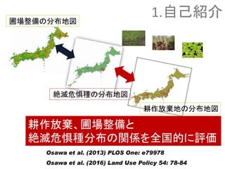 耕作放棄、圃場整備と
絶滅危惧種分布の関係を全国的に評価
絶滅危惧種の分布地図
耕作放棄地の分布地図
Osawa et al. (2013) PLOS One: e79978
Osawa et al. (2016) Land Use Policy 54: 78-84
圃場整備の分布地図
1.自己紹介
 