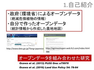 ・政府（環境省）によるオープンデータ
（絶滅危惧植物の情報）
・自分で作ったオープンデータ
（統計情報から作成した農地地図）
Osawa et al. (2013) PLOS One: e79978
Osawa et al. (2016) Land Use Policy 54: 78-84
1.自己紹介
オープンデータを組み合わせた研究
http://www.data.go.jp/?lang=japanese http://agrimeshopen.web.fc2.com/index.html
 