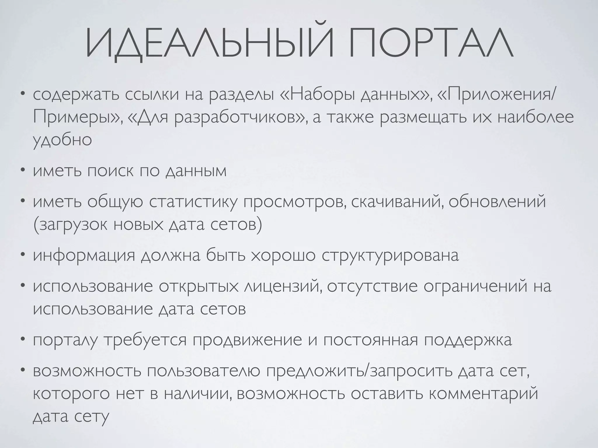ИДЕАЛЬНЫЙ ПОРТАЛ
• содержать ссылки на разделы «Наборы данных», «Приложения/
Примеры», «Для разработчиков», а также размещать их наиболее
удобно
• иметь поиск по данным
• иметь общую статистику просмотров, скачиваний, обновлений
(загрузок новых дата сетов)
• информация должна быть хорошо структурирована
• использование открытых лицензий, отсутствие ограничений на
использование дата сетов
• порталу требуется продвижение и постоянная поддержка
• возможность пользователю предложить/запросить дата сет,
которого нет в наличии, возможность оставить комментарий
дата сету
 