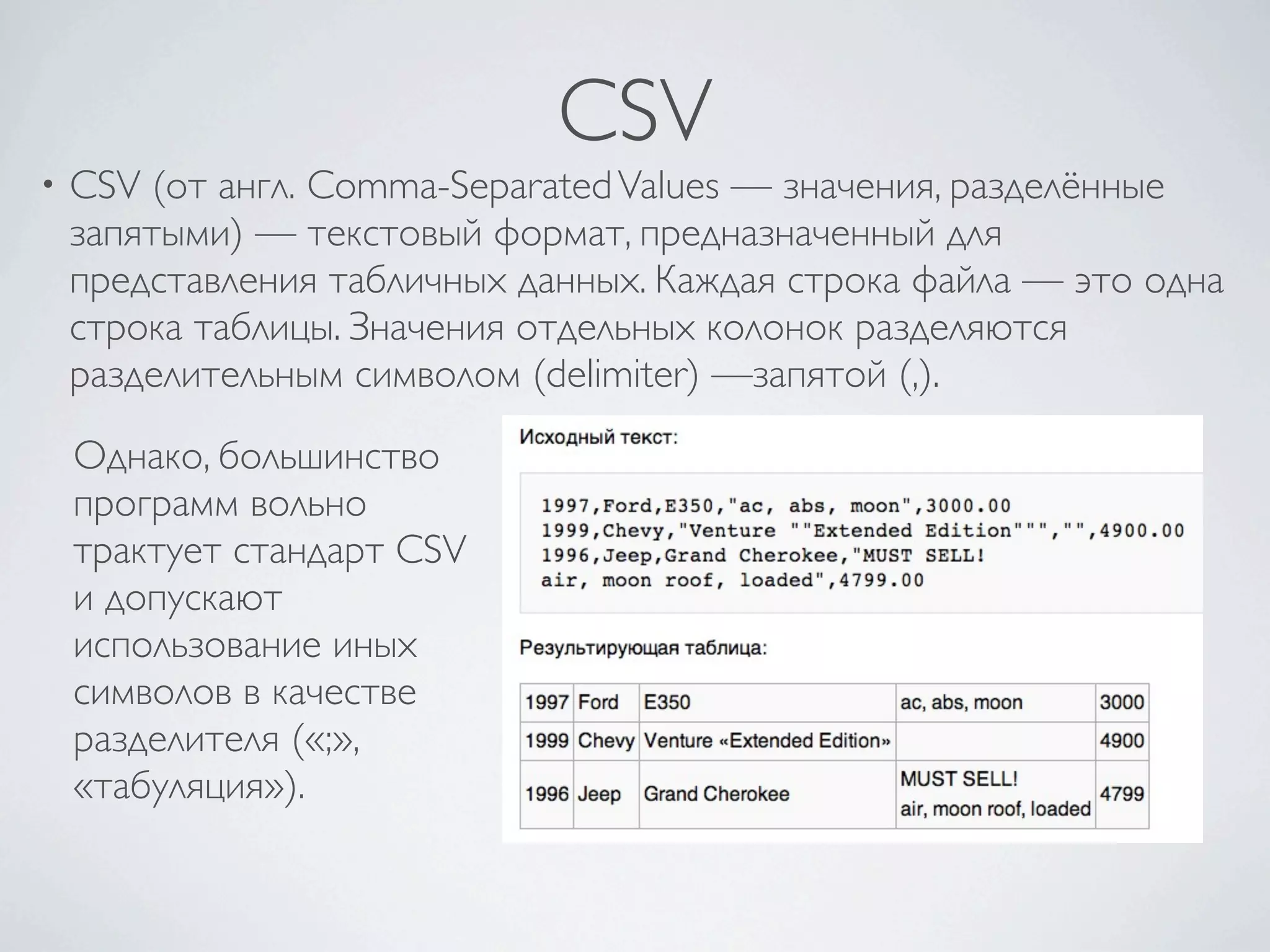 CSV
• CSV (от англ. Comma-SeparatedValues — значения, разделённые
запятыми) — текстовый формат, предназначенный для
представления табличных данных. Каждая строка файла — это одна
строка таблицы. Значения отдельных колонок разделяются
разделительным символом (delimiter) —запятой (,).
Однако, большинство
программ вольно
трактует стандарт CSV
и допускают
использование иных
символов в качестве
разделителя («;»,
«табуляция»).
 