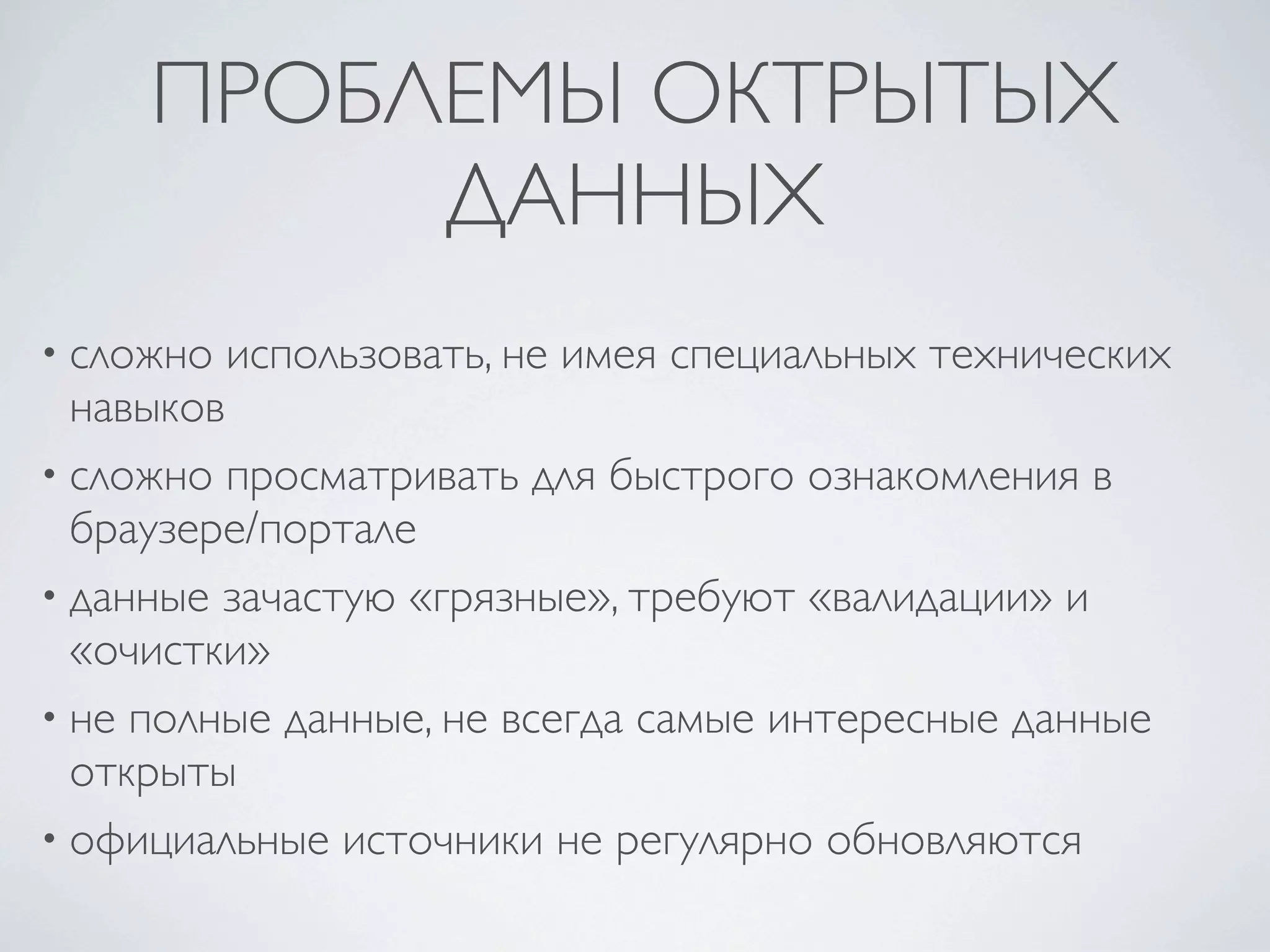 ПРОБЛЕМЫ ОКТРЫТЫХ
ДАННЫХ
• сложно использовать, не имея специальных технических
навыков
• сложно просматривать для быстрого ознакомления в
браузере/портале
• данные зачастую «грязные», требуют «валидации» и
«очистки»
• не полные данные, не всегда самые интересные данные
открыты
• официальные источники не регулярно обновляются
 