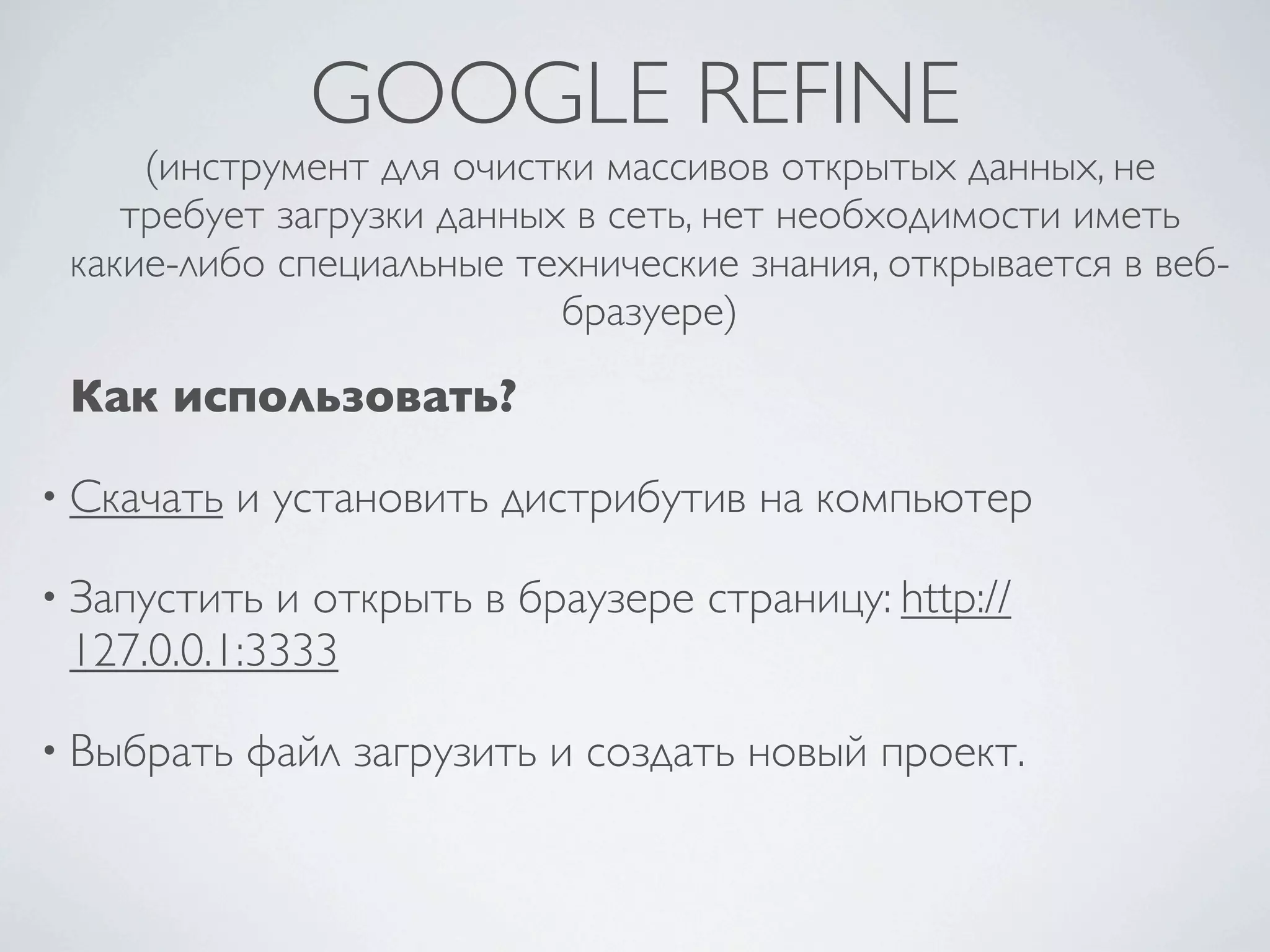 GOOGLE REFINE
(инструмент для очистки массивов открытых данных, не
требует загрузки данных в сеть, нет необходимости иметь
какие-либо специальные технические знания, открывается в веб-
бразуере)
Как использовать?
• Скачать и установить дистрибутив на компьютер
• Запустить и открыть в браузере страницу: http://
127.0.0.1:3333
• Выбрать файл загрузить и создать новый проект.
 