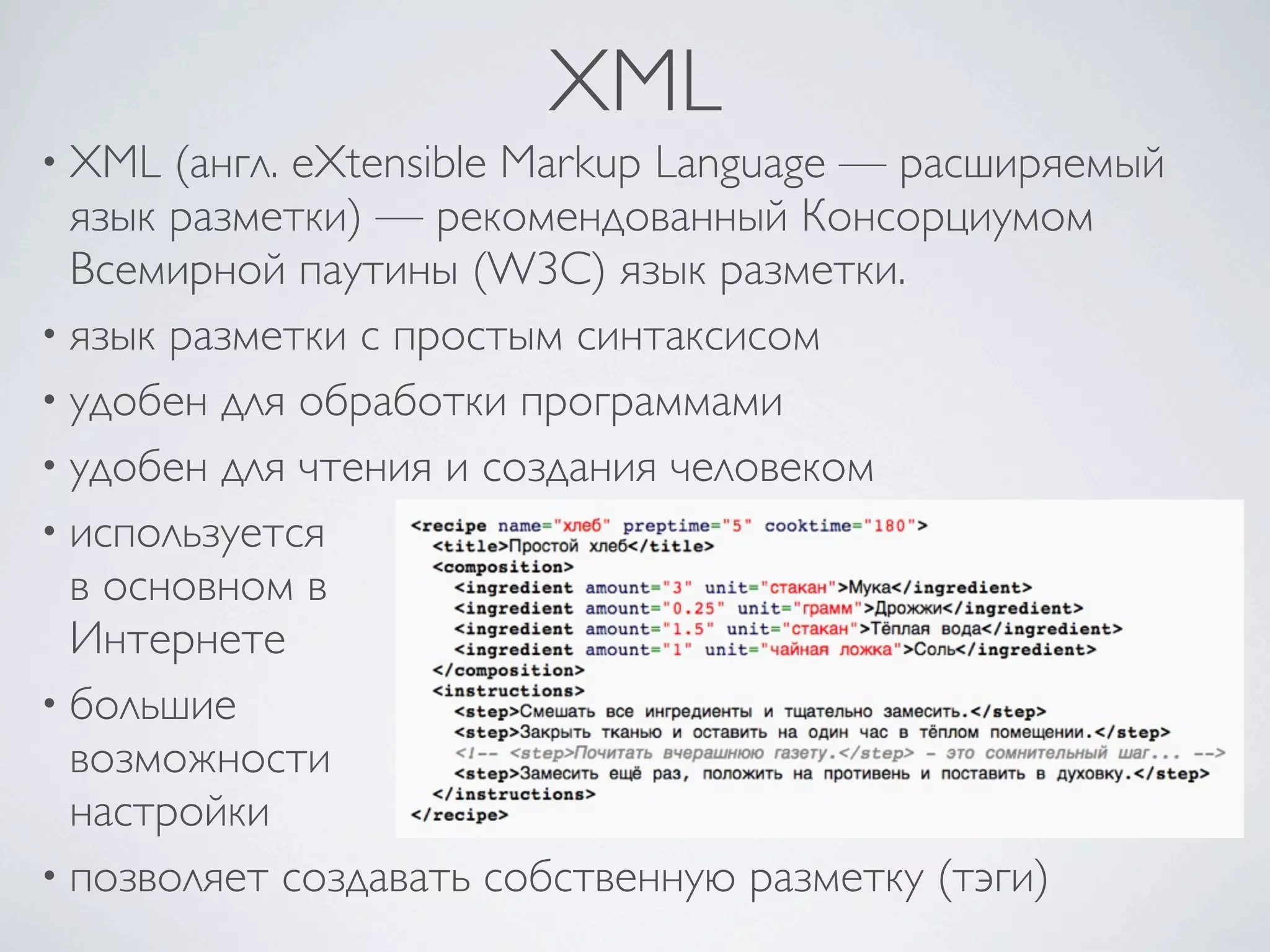 XML
• XML (англ. eXtensible Markup Language — расширяемый
язык разметки) — рекомендованный Консорциумом
Всемирной паутины (W3C) язык разметки.
• язык разметки с простым синтаксисом
• удобен для обработки программами
• удобен для чтения и создания человеком
• используется
в основном в
Интернете
• большие
возможности
настройки
• позволяет создавать собственную разметку (тэги)
 