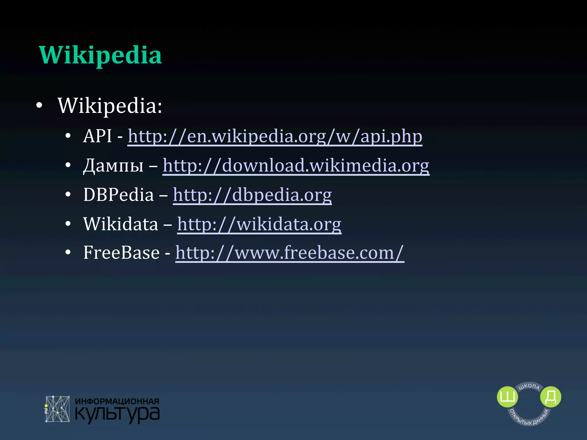 Wikipedia	
  
•  Wikipedia:	
  
• 
• 
• 
• 
• 
	
  

API	
  -­‐	
  http://en.wikipedia.org/w/api.php	
  	
  
Дампы	
  –	
  http://download.wikimedia.org	
  
DBPedia	
  –	
  http://dbpedia.org	
  
Wikidata	
  –	
  http://wikidata.org	
  	
  
FreeBase	
  -­‐	
  http://www.freebase.com/	
  

 