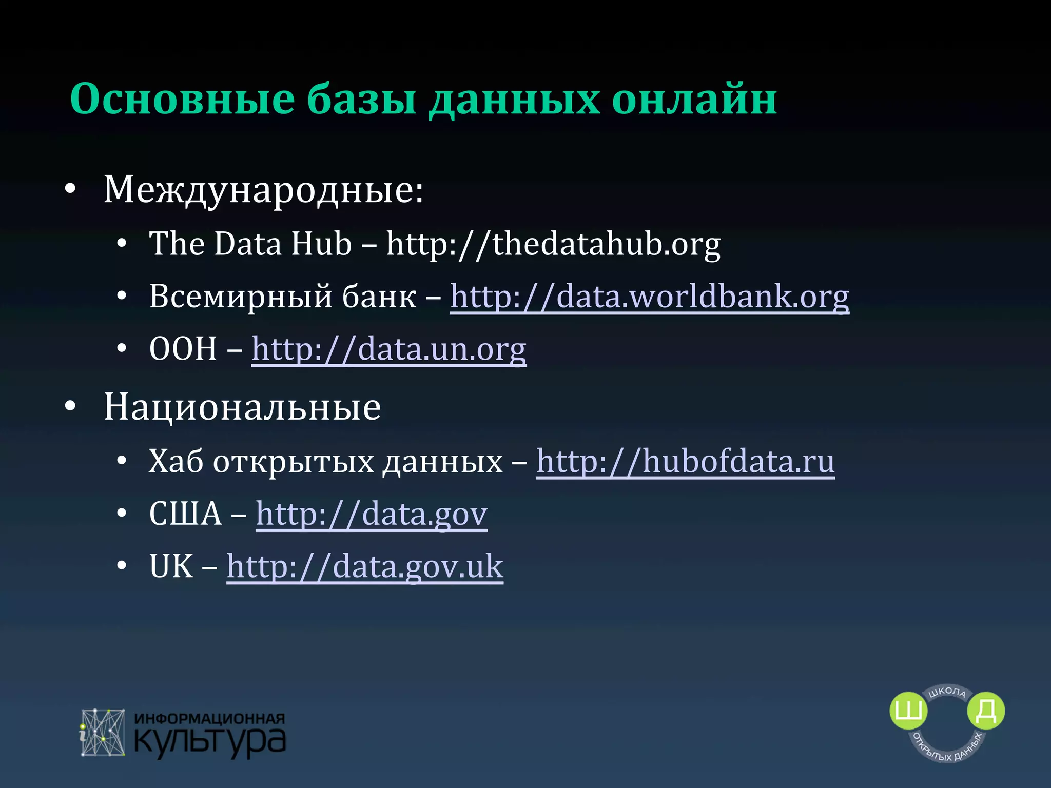 Основные	
  базы	
  данных	
  онлайн	
  
•  Международные:	
  
•  The	
  Data	
  Hub	
  –	
  http://thedatahub.org	
  
•  Всемирный	
  банк	
  –	
  http://data.worldbank.org	
  
•  ООН	
  –	
  http://data.un.org	
  

•  Национальные	
  
•  Хаб	
  открытых	
  данных	
  –	
  http://hubofdata.ru	
  	
  
•  США	
  –	
  http://data.gov	
  
•  UK	
  –	
  http://data.gov.uk	
  	
  
	
  

 