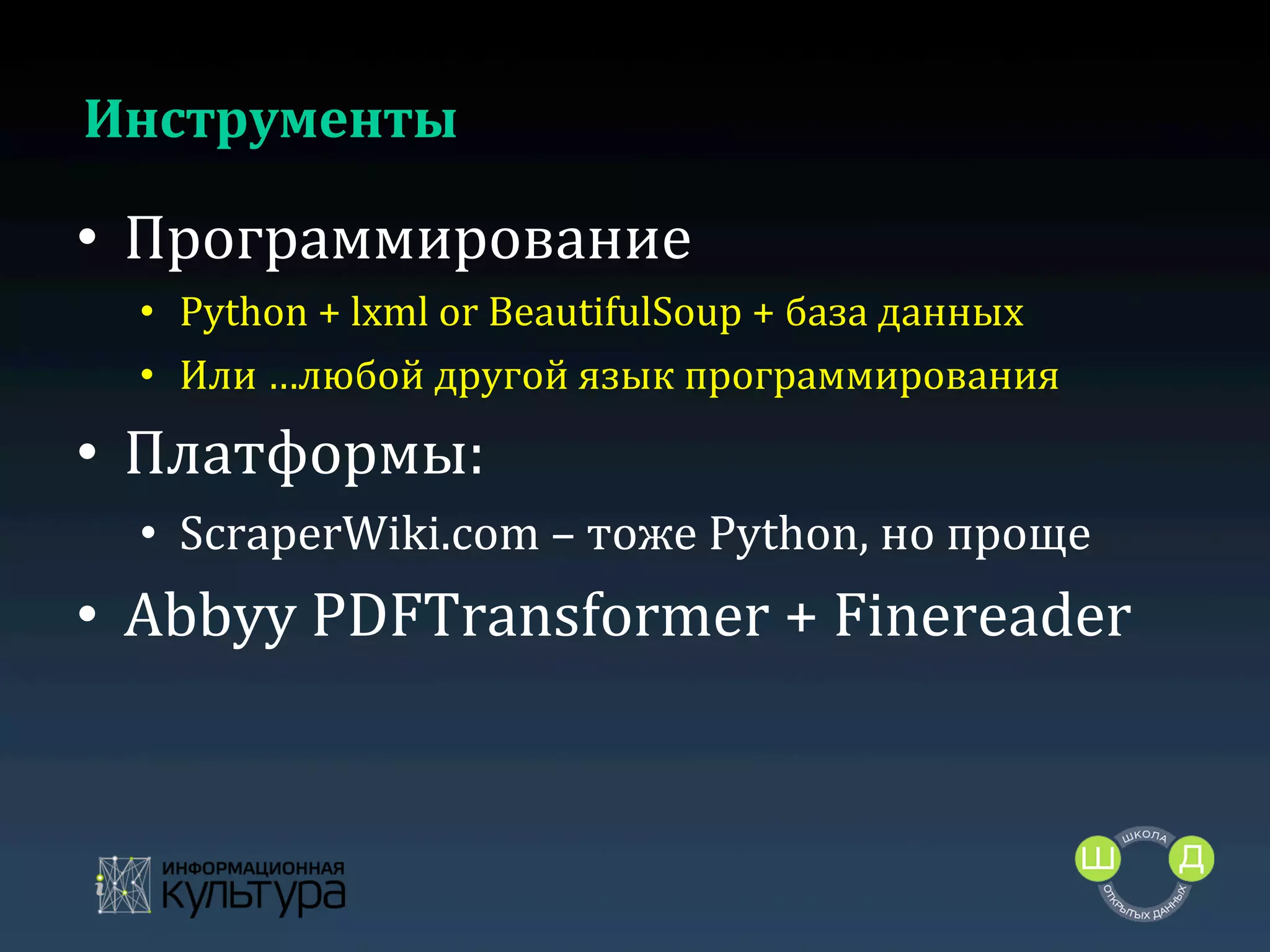 Инструменты	
  

•  Программирование	
  
•  Python	
  +	
  lxml	
  or	
  BeautifulSoup	
  +	
  база	
  данных	
  
•  Или	
  …любой	
  другой	
  язык	
  программирования	
  

•  Платформы:	
  
•  ScraperWiki.com	
  –	
  тоже	
  Python,	
  но	
  проще	
  

•  Abbyy	
  PDFTransformer	
  +	
  Finereader	
  
	
  

 